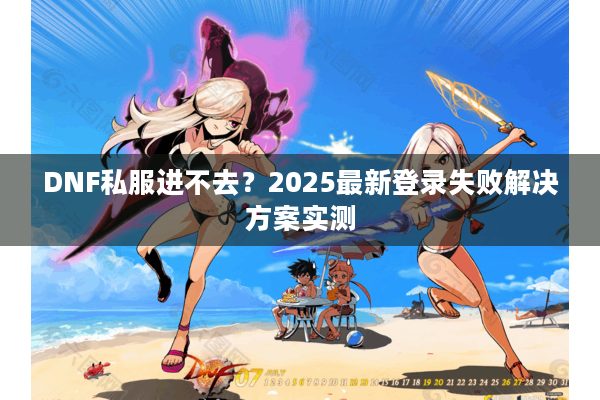DNF私服进不去？2025最新登录失败解决方案实测