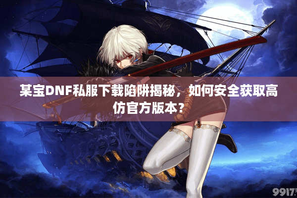 某宝DNF私服下载陷阱揭秘，如何安全获取高仿官方版本？