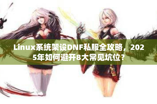 Linux系统架设DNF私服全攻略，2025年如何避开8大常见坑位？