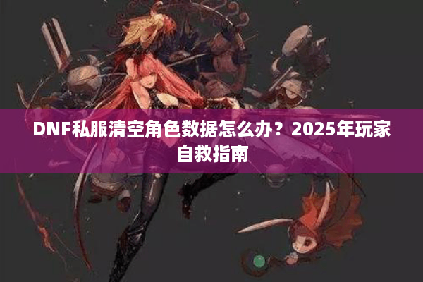DNF私服清空角色数据怎么办？2025年玩家自救指南