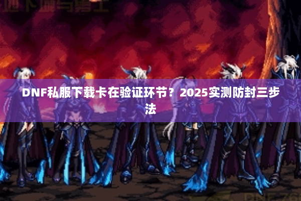 DNF私服下载卡在验证环节？2025实测防封三步法