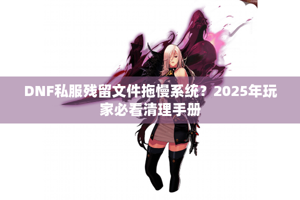 DNF私服残留文件拖慢系统？2025年玩家必看清理手册