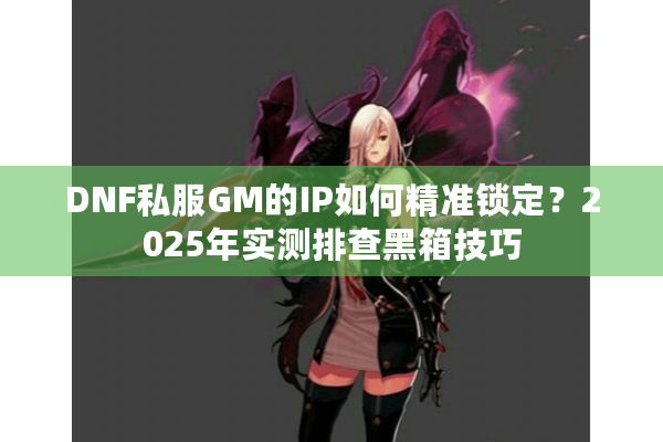 DNF私服GM的IP如何精准锁定？2025年实测排查黑箱技巧