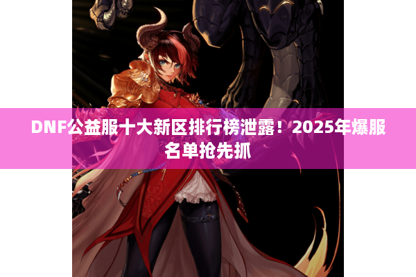 DNF公益服十大新区排行榜泄露！2025年爆服名单抢先抓