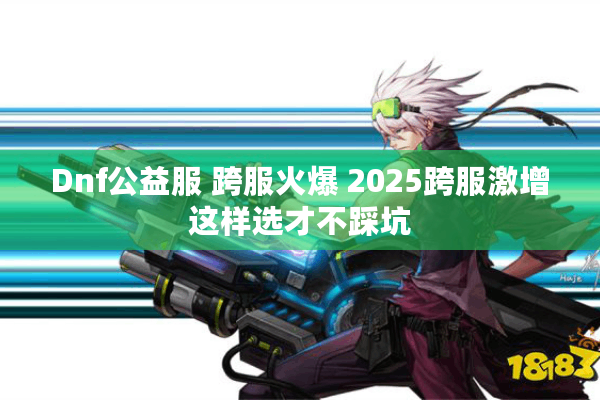 Dnf公益服 跨服火爆 2025跨服激增这样选才不踩坑