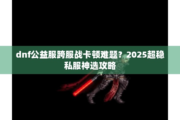 dnf公益服跨服战卡顿难题？2025超稳私服神选攻略