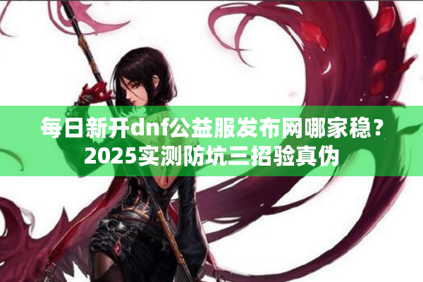 每日新开dnf公益服发布网哪家稳？2025实测防坑三招验真伪