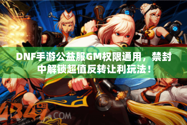 DNF手游公益服GM权限通用，禁封中解锁超值反转让利玩法！